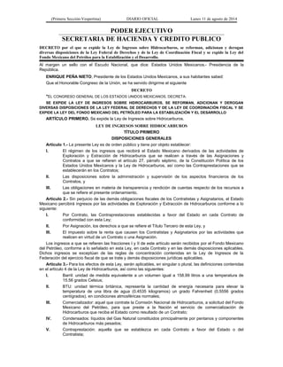 (Primera Sección-Vespertina) DIARIO OFICIAL Lunes 11 de agosto de 2014 
PODER EJECUTIVO 
SECRETARIA DE HACIENDA Y CREDITO PUBLICO 
DECRETO por el que se expide la Ley de Ingresos sobre Hidrocarburos, se reforman, adicionan y derogan 
diversas disposiciones de la Ley Federal de Derechos y de la Ley de Coordinación Fiscal y se expide la Ley del 
Fondo Mexicano del Petróleo para la Estabilización y el Desarrollo. 
Al margen un sello con el Escudo Nacional, que dice: Estados Unidos Mexicanos.- Presidencia de la 
República. 
ENRIQUE PEÑA NIETO, Presidente de los Estados Unidos Mexicanos, a sus habitantes sabed: 
Que el Honorable Congreso de la Unión, se ha servido dirigirme el siguiente 
DECRETO 
"EL CONGRESO GENERAL DE LOS ESTADOS UNIDOS MEXICANOS, DECRETA: 
SE EXPIDE LA LEY DE INGRESOS SOBRE HIDROCARBUROS, SE REFORMAN, ADICIONAN Y DEROGAN 
DIVERSAS DISPOSICIONES DE LA LEY FEDERAL DE DERECHOS Y DE LA LEY DE COORDINACIÓN FISCAL Y SE 
EXPIDE LA LEY DEL FONDO MEXICANO DEL PETRÓLEO PARA LA ESTABILIZACIÓN Y EL DESARROLLO 
ARTÍCULO PRIMERO. Se expide la Ley de Ingresos sobre Hidrocarburos. 
LEY DE INGRESOS SOBRE HIDROCARBUROS 
TÍTULO PRIMERO 
DISPOSICIONES GENERALES 
Artículo 1.- La presente Ley es de orden público y tiene por objeto establecer: 
I. El régimen de los ingresos que recibirá el Estado Mexicano derivados de las actividades de 
Exploración y Extracción de Hidrocarburos que se realicen a través de las Asignaciones y 
Contratos a que se refieren el artículo 27, párrafo séptimo, de la Constitución Política de los 
Estados Unidos Mexicanos y la Ley de Hidrocarburos, así como las Contraprestaciones que se 
establecerán en los Contratos; 
II. Las disposiciones sobre la administración y supervisión de los aspectos financieros de los 
Contratos, y 
III. Las obligaciones en materia de transparencia y rendición de cuentas respecto de los recursos a 
que se refiere el presente ordenamiento. 
Artículo 2.- Sin perjuicio de las demás obligaciones fiscales de los Contratistas y Asignatarios, el Estado 
Mexicano percibirá ingresos por las actividades de Exploración y Extracción de Hidrocarburos conforme a lo 
siguiente: 
I. Por Contrato, las Contraprestaciones establecidas a favor del Estado en cada Contrato de 
conformidad con esta Ley; 
II. Por Asignación, los derechos a que se refiere el Título Tercero de esta Ley, y 
III. El impuesto sobre la renta que causen los Contratistas y Asignatarios por las actividades que 
realicen en virtud de un Contrato o una Asignación. 
Los ingresos a que se refieren las fracciones I y II de este artículo serán recibidos por el Fondo Mexicano 
del Petróleo, conforme a lo señalado en esta Ley, en cada Contrato y en las demás disposiciones aplicables. 
Dichos ingresos se exceptúan de las reglas de concentración contenidas en la Ley de Ingresos de la 
Federación del ejercicio fiscal de que se trate y demás disposiciones jurídicas aplicables. 
Artículo 3.- Para los efectos de esta Ley, serán aplicables, en singular o plural, las definiciones contenidas 
en el artículo 4 de la Ley de Hidrocarburos, así como las siguientes: 
I. Barril: unidad de medida equivalente a un volumen igual a 158.99 litros a una temperatura de 
15.56 grados Celsius; 
II. BTU: unidad térmica británica, representa la cantidad de energía necesaria para elevar la 
temperatura de una libra de agua (0.4535 kilogramos) un grado Fahrenheit (0.5556 grados 
centígrados), en condiciones atmosféricas normales; 
III. Comercializador: aquel que contrate la Comisión Nacional de Hidrocarburos, a solicitud del Fondo 
Mexicano del Petróleo, para que preste a la Nación el servicio de comercialización de 
Hidrocarburos que reciba el Estado como resultado de un Contrato; 
IV. Condensados: líquidos del Gas Natural constituidos principalmente por pentanos y componentes 
de Hidrocarburos más pesados; 
V. Contraprestación: aquella que se establezca en cada Contrato a favor del Estado o del 
Contratista; 
 
