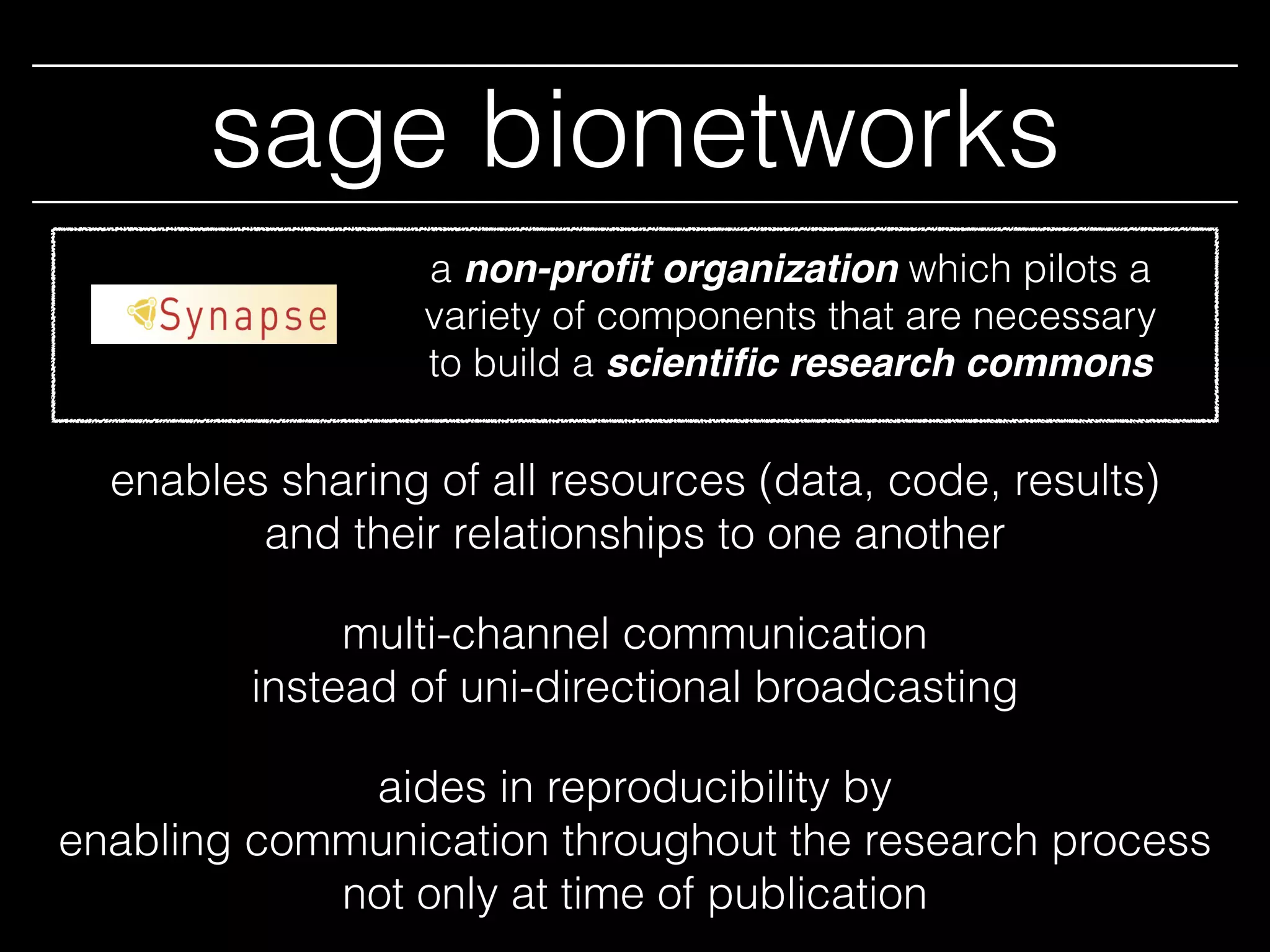 sage bionetworks
enables sharing of all resources (data, code, results)
and their relationships to one another
multi-channel communication
instead of uni-directional broadcasting
aides in reproducibility by
enabling communication throughout the research process
not only at time of publication
a non-proﬁt organization which pilots a
variety of components that are necessary
to build a scientiﬁc research commons
 