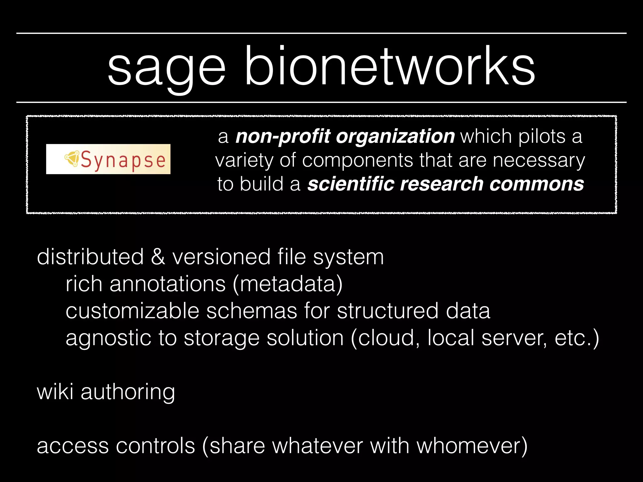 sage bionetworks
distributed & versioned ﬁle system
rich annotations (metadata)
customizable schemas for structured data
agnostic to storage solution (cloud, local server, etc.)
wiki authoring
access controls (share whatever with whomever)
a non-proﬁt organization which pilots a
variety of components that are necessary
to build a scientiﬁc research commons
 