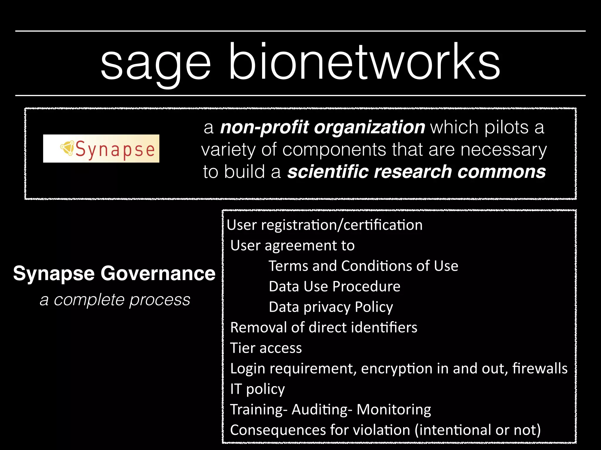 sage bionetworks
a non-proﬁt organization which pilots a
variety of components that are necessary
to build a scientiﬁc research commons
User	
  registra*on/cer*ﬁca*on	
  	
  
	
  User	
  agreement	
  to	
  	
  
Terms	
  and	
  Condi*ons	
  of	
  Use	
  
Data	
  Use	
  Procedure	
  
Data	
  privacy	
  Policy	
  	
  	
  	
  
	
  Removal	
  of	
  direct	
  iden*ﬁers	
  
	
  Tier	
  access	
  	
  
	
  Login	
  requirement,	
  encryp*on	
  in	
  and	
  out,	
  ﬁrewalls	
  
	
  IT	
  policy	
  
	
  Training-­‐	
  Audi*ng-­‐	
  Monitoring	
  
	
  Consequences	
  for	
  viola*on	
  (inten*onal	
  or	
  not)
Synapse Governance
a complete process
 