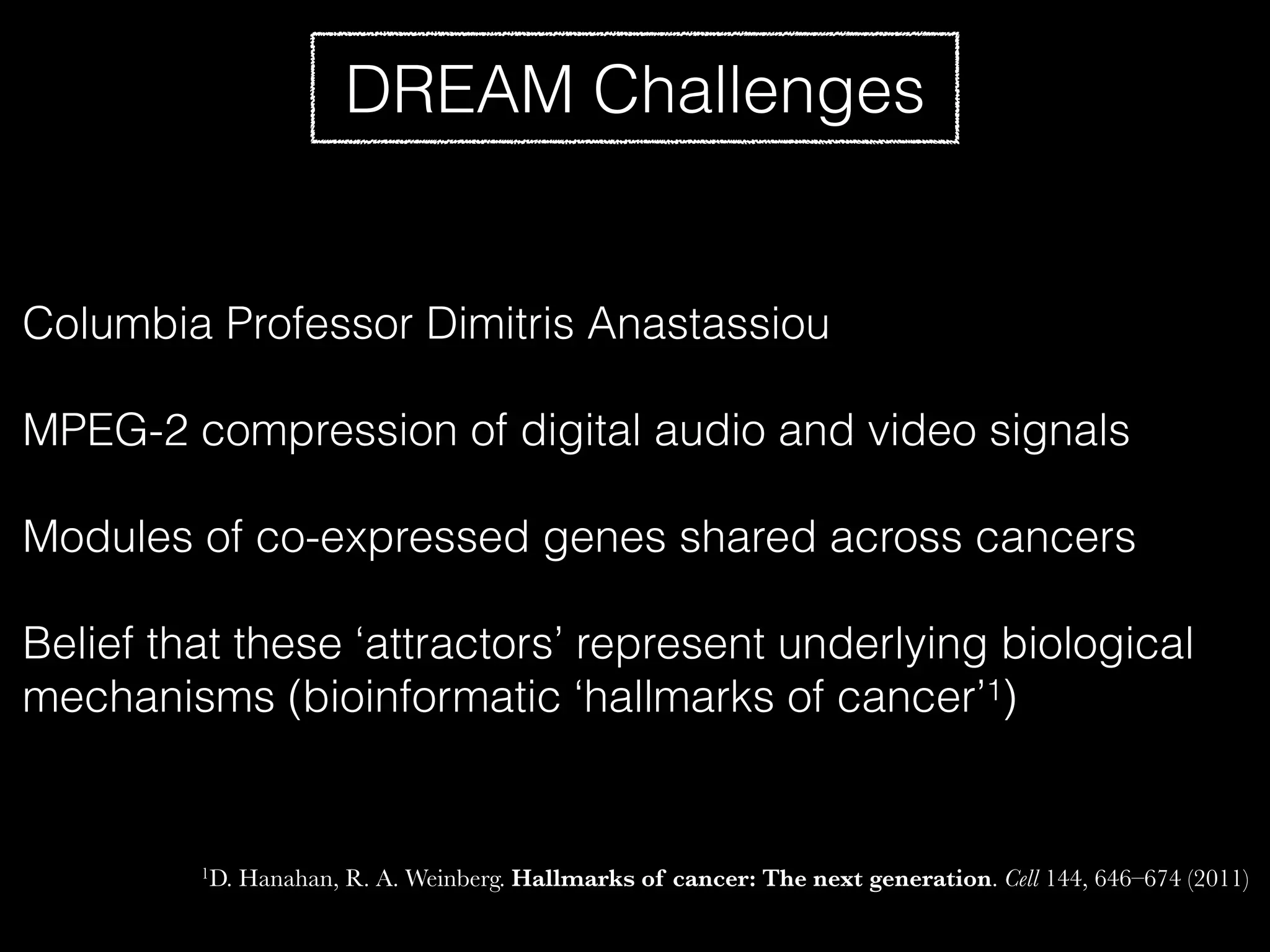 DREAM Challenges
Columbia Professor Dimitris Anastassiou
MPEG-2 compression of digital audio and video signals
Modules of co-expressed genes shared across cancers
Belief that these ‘attractors’ represent underlying biological
mechanisms (bioinformatic ‘hallmarks of cancer’1)
1D. Hanahan, R. A. Weinberg. Hallmarks of cancer: The next generation. Cell 144, 646–674 (2011)
 