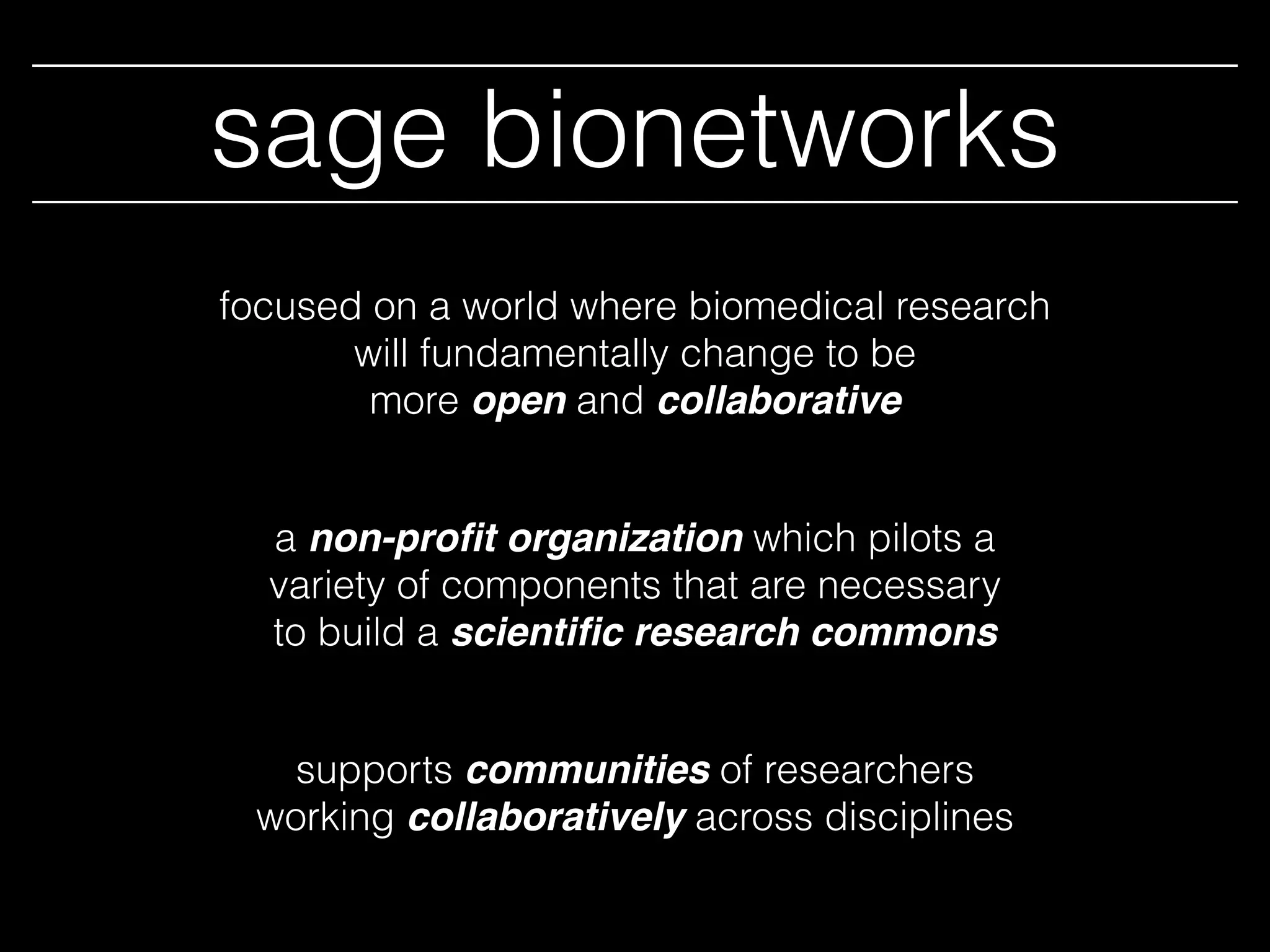 sage bionetworks
a non-proﬁt organization which pilots a
variety of components that are necessary
to build a scientiﬁc research commons
focused on a world where biomedical research
will fundamentally change to be
more open and collaborative
supports communities of researchers
working collaboratively across disciplines
 