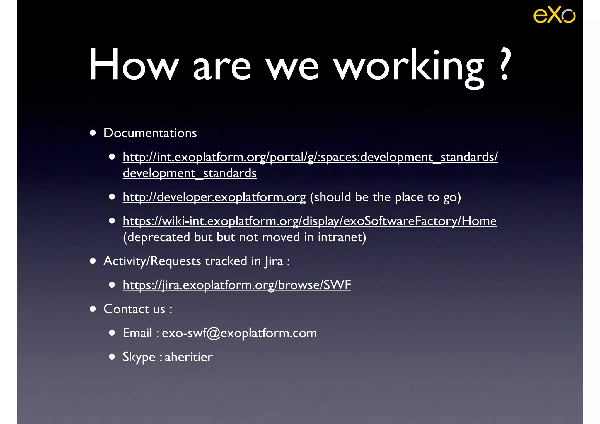 • Documentations	

• http://int.exoplatform.org/portal/g/:spaces:development_standards/
development_standards	

• http://developer.exoplatform.org (should be the place to go)	

• https://wiki-int.exoplatform.org/display/exoSoftwareFactory/Home
(deprecated but but not moved in intranet)	

• Activity/Requests tracked in Jira : 	

• https://jira.exoplatform.org/browse/SWF	

• Contact us : 	

• Email : exo-swf@exoplatform.com	

• Skype : aheritier
How are we working ?
 