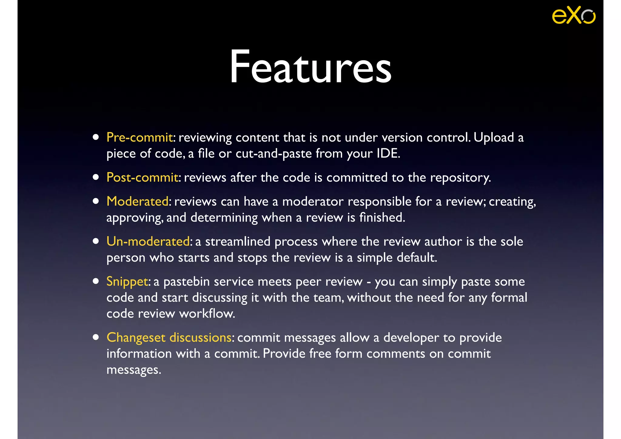 Features
• Pre-commit: reviewing content that is not under version control. Upload a
piece of code, a ﬁle or cut-and-paste from your IDE.	

• Post-commit: reviews after the code is committed to the repository.	

• Moderated: reviews can have a moderator responsible for a review; creating,
approving, and determining when a review is ﬁnished.	

• Un-moderated: a streamlined process where the review author is the sole
person who starts and stops the review is a simple default.	

• Snippet: a pastebin service meets peer review - you can simply paste some
code and start discussing it with the team, without the need for any formal
code review workﬂow.	

• Changeset discussions: commit messages allow a developer to provide
information with a commit. Provide free form comments on commit
messages.
 