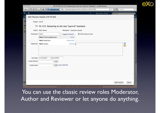 You can use the classic review roles Moderator,
Author and Reviewer or let anyone do anything.
 
