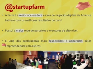 •  A	
  Farm	
  é	
  a	
  maior	
  aceleradora	
  escola	
  de	
  negócios	
  digitais	
  da	
  América	
  
La5na	
  e	
  com	
  os	
  melhores	
  resultados	
  do	
  país!	
  
•  Possui	
  a	
  maior	
  rede	
  de	
  parceiros	
  e	
  mentores	
  de	
  alto	
  nível.	
  
•  É	
   uma	
   das	
   aceleradoras	
   mais	
   respeitadas	
   e	
   admiradas	
   pelos	
  
empreendedores	
  brasileiros.	
  
 