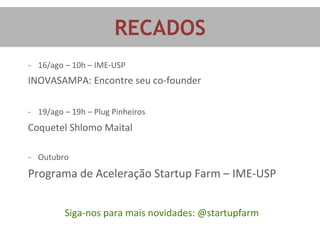 RECADOS	
  
-­‐  16/ago	
  –	
  10h	
  –	
  IME-­‐USP	
  
INOVASAMPA:	
  Encontre	
  seu	
  co-­‐founder	
  
	
  
	
  
-­‐  19/ago	
  –	
  19h	
  –	
  Plug	
  Pinheiros	
  
Coquetel	
  Shlomo	
  Maital	
  
	
  
	
  
-­‐  Outubro	
  
Programa	
  de	
  Aceleração	
  Startup	
  Farm	
  –	
  IME-­‐USP	
  
	
  
	
  
Siga-­‐nos	
  para	
  mais	
  novidades:	
  @startupfarm	
  
 