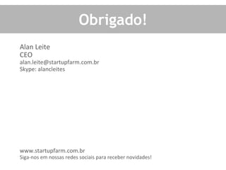 Obrigado!	
  
Alan	
  Leite	
  
CEO	
  
alan.leite@startupfarm.com.br	
  
Skype:	
  alancleites	
  
	
  
	
  
	
  
	
  
	
  
	
  
	
  
	
  
	
  
	
  
	
  
www.startupfarm.com.br	
  
Siga-­‐nos	
  em	
  nossas	
  redes	
  sociais	
  para	
  receber	
  novidades!	
  
	
  
 