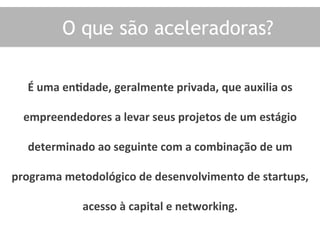 O que são aceleradoras?
É	
  uma	
  enOdade,	
  geralmente	
  privada,	
  que	
  auxilia	
  os	
  
empreendedores	
  a	
  levar	
  seus	
  projetos	
  de	
  um	
  estágio	
  
determinado	
  ao	
  seguinte	
  com	
  a	
  combinação	
  de	
  um	
  
programa	
  metodológico	
  de	
  desenvolvimento	
  de	
  startups,	
  
acesso	
  à	
  capital	
  e	
  networking.	
  	
  
 