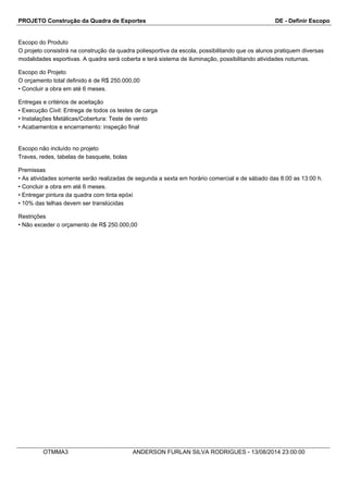 PROJETO Construção da Quadra de Esportes DE - Definir Escopo
Escopo do Produto
O projeto consistirá na construção da quadra poliesportiva da escola, possibilitando que os alunos pratiquem diversas
modalidades esportivas. A quadra será coberta e terá sistema de iluminação, possibilitando atividades noturnas.
Escopo do Projeto
O orçamento total definido é de R$ 250.000,00
•Concluir a obra em até 6 meses.
Entregas e critérios de aceitação
•Execução Civil: Entrega de todos os testes de carga
•Instalações Metálicas/Cobertura: Teste de vento
•Acabamentos e encerramento: inspeção final
Escopo não incluído no projeto
Traves, redes, tabelas de basquete, bolas
Premissas
•As atividades somente serão realizadas de segunda a sexta em horário comercial e de sábado das 8:00 as 13:00 h.
•Concluir a obra em até 6 meses.
•Entregar pintura da quadra com tinta epóxi
•10% das telhas devem ser translúcidas
Restrições
•Não exceder o orçamento de R$ 250.000,00
OTMMA3 ANDERSON FURLAN SILVA RODRIGUES - 13/08/2014 23:00:00
 