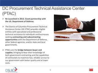 DC Procurement TechnicalAssistance Center
(PTAC)
12
 Re-Launched in 2013. Grant partnership with
the US. Department of Defense.
 The District of Columbia Procurement Technical
Assistance Center (DC-PTAC) provides eligible
entities with specialized and professional
technical assistance to individuals and businesses
seeking contracting and subcontracting
opportunities with the Department of Defense,
other federal agencies, and/or state and local
governments.
 PTACs are the bridge between buyer and
supplier, bringing to bear their knowledge of
both government contracting and the capabilities
of contractors to maximize fast, reliable service to
our government with better quality and at lower
costs.
 