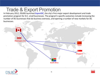 Trade & Export Promotion
16
In February 2012, DSLBD launched ExportDC, the city’s first major export development and trade
promotion program for D.C. small businesses. The program’s specific outcomes include increasing the
number of DC businesses that do business overseas, and opening a number of new markets for DC
businesses.
Washington, D.C.
China
Singapore
South Africa
Canada
 