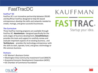FastTracDC
6
FastTrac® DC
FastTrac DC is an innovative partnership between DSLBD
and Kauffman FastTrac designed to help DC-based
entrepreneurs develop the skills and networks needed to
create, manage, and grow successful businesses.
The Curriculum
Three FastTrac training programs are available through
FastTrac DC: NewVenture - designed specifically for the
early stages of business development, GrowthVenture -
provides the tools and support to carefully review and
evaluate important aspects of an existing business; and
TechVenture - provides the technology entrepreneur with
the skills to start, operate, fund, and grow a technology or
life-sciences business.
Partners:
• DC Women's Business Center
• Washington Area Community Investment Fund (WACIF)
• Anacostia Economic Development Corporation (AEDC)
• DC Chamber of Commerce Foundation
 