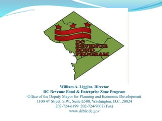 William A. Liggins, Director
DC Revenue Bond & Enterprise Zone Program
Office of the Deputy Mayor for Planning and Economic Development
1100 4th Street, S.W., Suite E500, Washington, D.C. 20024
202-724-6199 202-724-9007 (Fax)
www.dcbiz.dc.gov
 