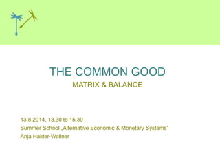 THE COMMON GOOD
MATRIX & BALANCE
Graz, 26.10.2013
13.8.2014, 13.30 to 15.30
Summer School „Alternative Economic & Monetary Systems“
Anja Haider-Wallner
 