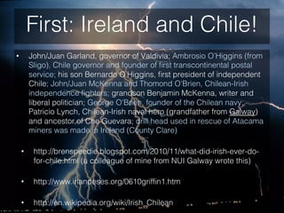 First: Ireland and Chile!
•  John/Juan Garland, governor of Valdivia; Ambrosio O’Higgins (from
Sligo), Chile governor and ...