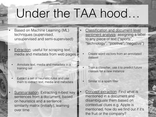 Under the TAA hood…
•  Based on Machine Learning (ML)
techniques (supervised,
unsupervised and semi-supervised)
•  Extraction: useful for scraping text,
media and metadata from web pages
•  Annotate text, media and metadata in a
training set
•  Extract a set of heuristic rules and use
them to extract text, media and metadata
•  Summarisation: Extracting n-best key
sentences from a document, based
on heuristics and a sentence
similarity matrix (initially), learning
over time
•  Classiﬁcation and document-level
sentiment analysis: assigning a label
to any piece of text (“sports”,
“technology”, “positive”, “negative”)
•  Create word vectors from an annotated
dataset
•  Train a classiﬁer, use it to predict future
classes for a new instance
•  Similar to a spam ﬁlter
•  Concept extraction: Find what is
mentioned in a document and
disambiguate them based on
contextual clues e.g. Apple is
mentioned, how do we ﬁnd out if it’s
the fruit or the company?
 