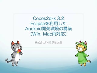 Cocos2d-x 3.2
Eclipseを利用した
Android開発環境の構築
（Win, Mac両対応）
株式会社TKS2 清水友晶
 