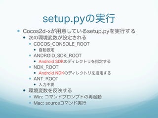 setup.pyの実行
—  Cocos2d-xが用意しているsetup.pyを実行する
—  次の環境変数が設定される
—  COCOS_CONSOLE_ROOT
—  自動設定
—  ANDROID_SDK_ROOT
—  Android SDKのディレクトリを指定する
—  NDK_ROOT
—  Android NDKのディレクトリを指定する
—  ANT_ROOT
—  入力不要
—  環境変数を反映する
—  Win: コマンドプロンプトの再起動
—  Mac: sourceコマンド実行
 