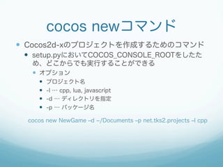 cocos newコマンド
—  Cocos2d-xのプロジェクトを作成するためのコマンド
—  setup.pyにおいてCOCOS_CONSOLE_ROOTをしたた
め、どこからでも実行することができる
—  オプション
—  プロジェクト名
—  -l … cpp, lua, javascript
—  -d … ディレクトリを指定
—  -p … パッケージ名
cocos new NewGame ‒d /Documents ‒p net.tks2.projects ‒l cpp
 