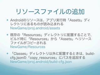リソースファイルの追加
—  Androidのリソースは、アプリ実行時「Assets」ディ
レクトリにあるものが読み込まれる
NewGame/proj.android/assets
—  既存の「Resources」ディレクトリに配置することで、
ビルド時に「Resources」から「Assets」へリソース
ファイルがコピーされる
NewGame/Resources
—  「Classes」ディレクトリ以外に配置するときは、build-
cfg.jsonの「copy_resources」にパスを追加する
NewGame/proj.android/build-cfg.json
 