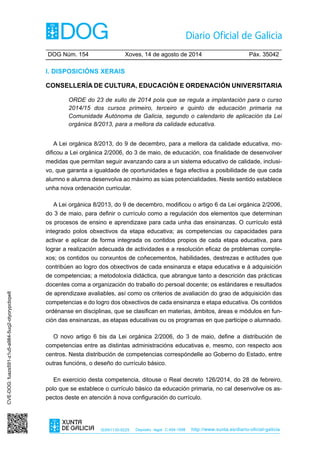 DOG Núm. 154	 Xoves, 14 de agosto de 2014	 Páx. 35042
ISSN1130-9229 Depósito legal C.494-1998 http://www.xunta.es/diario-oficial-galicia
I. Disposicións xerais
Consellería de Cultura, Educación e Ordenación Universitaria
ORDE do 23 de xullo de 2014 pola que se regula a implantación para o curso
2014/15 dos cursos primeiro, terceiro e quinto de educación primaria na
Comunidade Autónoma de Galicia, segundo o calendario de aplicación da Lei
orgánica 8/2013, para a mellora da calidade educativa.
A Lei orgánica 8/2013, do 9 de decembro, para a mellora da calidade educativa, mo-
dificou a Lei orgánica 2/2006, do 3 de maio, de educación, coa finalidade de desenvolver
medidas que permitan seguir avanzando cara a un sistema educativo de calidade, inclusi-
vo, que garanta a igualdade de oportunidades e faga efectiva a posibilidade de que cada
alumno e alumna desenvolva ao máximo as súas potencialidades. Neste sentido establece
unha nova ordenación curricular.
A Lei orgánica 8/2013, do 9 de decembro, modificou o artigo 6 da Lei orgánica 2/2006,
do 3 de maio, para definir o currículo como a regulación dos elementos que determinan
os procesos de ensino e aprendizaxe para cada unha das ensinanzas. O currículo está
integrado polos obxectivos da etapa educativa; as competencias ou capacidades para
activar e aplicar de forma integrada os contidos propios de cada etapa educativa, para
lograr a realización adecuada de actividades e a resolución eficaz de problemas comple-
xos; os contidos ou conxuntos de coñecementos, habilidades, destrezas e actitudes que
contribúen ao logro dos obxectivos de cada ensinanza e etapa educativa e á adquisición
de competencias; a metodoloxía didáctica, que abrangue tanto a descrición das prácticas
docentes coma a organización do traballo do persoal docente; os estándares e resultados
de aprendizaxe avaliables, así como os criterios de avaliación do grao de adquisición das
competencias e do logro dos obxectivos de cada ensinanza e etapa educativa. Os contidos
ordénanse en disciplinas, que se clasifican en materias, ámbitos, áreas e módulos en fun-
ción das ensinanzas, as etapas educativas ou os programas en que participe o alumnado.
O novo artigo 6 bis da Lei orgánica 2/2006, do 3 de maio, define a distribución de
competencias entre as distintas administracións educativas e, mesmo, con respecto aos
centros. Nesta distribución de competencias correspóndelle ao Goberno do Estado, entre
outras funcións, o deseño do currículo básico.
En exercicio desta competencia, ditouse o Real decreto 126/2014, do 28 de febreiro,
polo que se establece o currículo básico da educación primaria, no cal desenvolve os as-
pectos deste en atención á nova configuración do currículo.
CVE-DOG:fuazs591-z1u5-a984-5uq2-otyorypcbqw8
 