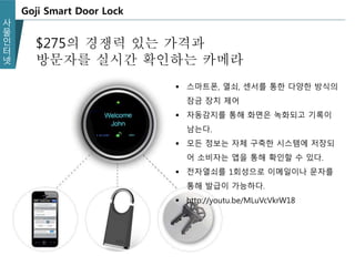 사
물
인
터
넷
Goji Smart Door Lock
 스마트폰, 열쇠, 센서를 통한 다양한 방식의
잠금 장치 제어
 자동감지를 통해 화면은 녹화되고 기록이
남는다.
 모든 정보는 자체 구축한 시스템에 저장되
어 소비자는 앱을 통해 확인할 수 있다.
 전자열쇠를 1회성으로 이메일이나 문자를
통해 발급이 가능하다.
 http://youtu.be/MLuVcVkrW18
$275의 경쟁력 있는 가격과
방문자를 실시간 확인하는 카메라
 