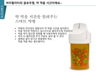 사
물
인
터
넷
바이탈리티의 글로우캡, 약 먹을 시간이에요~
약 먹을 시간을 알려주는
스마트 약병
 약병과 인터넷의 결합되어 약 먹을 시간을 알려준다.
 약을 먹으면 먹었다고 실시간으로 클라우드에 저장된다.
 약을 먹지 않으면 전화를 해 사용자에게 전달한다.
 약이 다 떨어지면 추가 주문도 넣어 줄 수 있다.
 결핵과 같이 장기간 복용해야 하는
약을 먹을 때는 필수품이다.
 