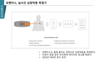 사
물
인
터
넷
코벤티스, 실시간 심장박동 측정기
• 코벤티스는 몸에 붙이는 것만으로 심장박동을 측정한다.
• 이상이 생길 경우 의사에게 데이터로 경고를 해준다.
• 2010년 FDA의 공식 승인
 