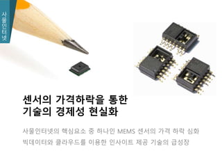 사
물
인
터
넷
사
물
인
터
넷
사물인터넷의 핵심요소 중 하나인 MEMS 센서의 가격 하락 심화
빅데이터와 클라우드를 이용한 인사이트 제공 기술의 급성장
센서의 가격하락을 통한
기술의 경제성 현실화
 