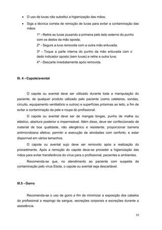  O uso de luvas não substitui a higienização das mãos; 

 Siga a técnica correta de remoção de luvas para evitar a contaminação das
mãos: 

1º - Retire as luvas puxando a primeira pelo lado externo do punho
com os dedos da mão oposta; 

2º - Segure a luva removida com a outra mão enluvada; 

3º - Toque a parte interna do punho da mão enluvada com o
dedo indicador oposto (sem luvas) e retire a outra luva; 

4º - Descarte imediatamente após removida. 
III. 4 - Capote/avental
O capote ou avental deve ser utilizado durante toda a manipulação do
paciente, de qualquer produto utilizado pelo paciente (como cateteres, sondas,
circuito, equipamento ventilatório e outros) e superfícies próximas ao leito, a fim de
evitar a contaminação da pele e roupa do profissional.
O capote ou avental deve ser de mangas longas, punho de malha ou
elástico, abertura posterior e impermeável. Além disso, deve ser confeccionado de
material de boa qualidade, não alergênico e resistente; proporcionar barreira
antimicrobiana efetiva; permitir a execução de atividades com conforto; e estar
disponível em vários tamanhos.
O capote ou avental sujo deve ser removido após a realização do
procedimento. Após a remoção do capote deve-se proceder a higienização das
mãos para evitar transferência do vírus para o profissional, pacientes e ambientes.
Recomenda-se que, no atendimento ao paciente com suspeita de
contaminação pelo vírus Ebola, o capote ou avental seja descartável.
III.5 - Gorro
Recomenda-se o uso de gorro a fim de minimizar a exposição dos cabelos
do profissional a respingo de sangue, secreções corporais e excreções durante a
assistência.
10
 