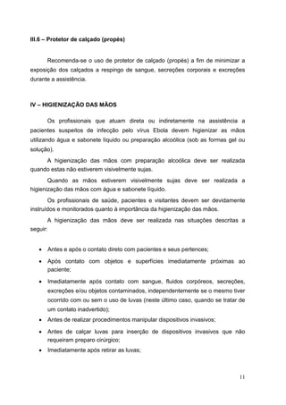 III.6 – Protetor de calçado (propés)
Recomenda-se o uso de protetor de calçado (propés) a fim de minimizar a
exposição dos calçados a respingo de sangue, secreções corporais e excreções
durante a assistência.
IV – HIGIENIZAÇÃO DAS MÃOS
Os profissionais que atuam direta ou indiretamente na assistência a
pacientes suspeitos de infecção pelo vírus Ebola devem higienizar as mãos
utilizando água e sabonete líquido ou preparação alcoólica (sob as formas gel ou
solução).
A higienização das mãos com preparação alcoólica deve ser realizada
quando estas não estiverem visivelmente sujas.
Quando as mãos estiverem visivelmente sujas deve ser realizada a
higienização das mãos com água e sabonete líquido.
Os profissionais de saúde, pacientes e visitantes devem ser devidamente
instruídos e monitorados quanto à importância da higienização das mãos.
A higienização das mãos deve ser realizada nas situações descritas a
seguir:
 Antes e após o contato direto com pacientes e seus pertences; 

 Após contato com objetos e superfícies imediatamente próximas ao
paciente; 

 Imediatamente após contato com sangue, fluidos corpóreos, secreções,
excreções e/ou objetos contaminados, independentemente se o mesmo tiver
ocorrido com ou sem o uso de luvas (neste último caso, quando se tratar de
um contato inadvertido); 

 Antes de realizar procedimentos manipular dispositivos invasivos; 

 Antes de calçar luvas para inserção de dispositivos invasivos que não
requeiram preparo cirúrgico; 

 Imediatamente após retirar as luvas; 
11
 