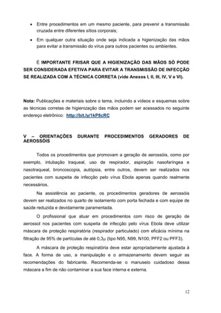  Entre procedimentos em um mesmo paciente, para prevenir a transmissão
cruzada entre diferentes sítios corporais; 

 Em qualquer outra situação onde seja indicada a higienização das mãos
para evitar a transmissão do vírus para outros pacientes ou ambientes. 


É IMPORTANTE FRISAR QUE A HIGIENIZAÇÃO DAS MÃOS SÓ PODE
SER CONSIDERADA EFETIVA PARA EVITAR A TRANSMISSÃO DE INFECÇÃO
SE REALIZADA COM A TÉCNICA CORRETA (vide Anexos I, II, III, IV, V e VI).
Nota: Publicações e materiais sobre o tema, incluindo a vídeos e esquemas sobre
as técnicas corretas de higienização das mãos podem ser acessados no seguinte
endereço eletrônico: http://bit.ly/1kP8cRC
V – ORIENTAÇÕES DURANTE PROCEDIMENTOS GERADORES DE
AEROSSÓIS
Todos os procedimentos que promovam a geração de aerossóis, como por
exemplo, intubação traqueal, uso de respirador, aspiração nasofaríngea e
nasotraqueal, broncoscopia, autópsia, entre outros, devem ser realizados nos
pacientes com suspeita de infecção pelo vírus Ebola apenas quando realmente
necessários.
Na assistência ao paciente, os procedimentos geradores de aerossóis
devem ser realizados no quarto de isolamento com porta fechada e com equipe de
saúde reduzida e devidamente paramentada.
O profissional que atuar em procedimentos com risco de geração de
aerossol nos pacientes com suspeita de infecção pelo vírus Ebola deve utilizar
máscara de proteção respiratória (respirador particulado) com eficácia mínima na
filtração de 95% de partículas de até 0,3 (tipo N95, N99, N100, PFF2 ou PFF3).
A máscara de proteção respiratória deve estar apropriadamente ajustada à
face. A forma de uso, a manipulação e o armazenamento devem seguir as
recomendações do fabricante. Recomenda-se o manuseio cuidadoso dessa
máscara a fim de não contaminar a sua face interna e externa.
12
 