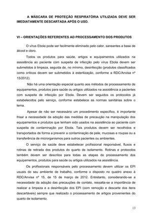 A MÁSCARA DE PROTEÇÃO RESPIRATÓRIA UTILIZADA DEVE SER
IMEDIATAMENTE DESCARTADA APÓS O USO.
VI – ORIENTAÇÕES REFERENTES AO PROCESSAMENTO DOS PRODUTOS
O vírus Ebola pode ser facilmente eliminado pelo calor, saneantes a base de
álcool e cloro.
Todos os produtos para saúde, artigos e equipamentos utilizados na
assistência ao paciente com suspeita de infecção pelo vírus Ebola devem ser
submetidos à limpeza, seguida de, no mínimo, desinfecção (produtos classificados
como críticos devem ser submetidos à esterilização, conforme a RDC/Anvisa nº
15/2012).
Não há uma orientação especial quanto aos métodos de processamento de
equipamentos, produtos para saúde ou artigos utilizados na assistência a pacientes
com suspeita de infecção por Ebola. Devem ser seguidos os protocolos já
estabelecidos pelo serviço, conforme estabelece as normas sanitárias sobre o
tema.
Apesar de não ser necessário um procedimento específico, é importante
frisar a necessidade da adoção das medidas de precaução na manipulação dos
equipamentos e produtos que tenham sido usados na assistência ao paciente com
suspeita de contaminação por Ebola. Tais produtos devem ser recolhidos e
transportados de forma a prevenir a contaminação de pele, mucosas e roupas ou a
transferência de microrganismos para outros pacientes ou ambientes.
O serviço de saúde deve estabelecer profissional responsável, fluxos e
rotinas de retirada dos produtos do quarto de isolamento. Rotinas e protocolos
também devem ser descritos para todas as etapas do processamento dos
equipamentos, produtos para saúde ou artigos utilizados na assistência.
Os profissionais responsáveis pelo processamento devem utilizar os EPI
usuais do seu ambiente de trabalho, conforme o disposto no quadro anexo à
RDC/Anvisa nº 15, de 15 de março de 2012. Entretanto, considerando-se a
necessidade da adoção das precauções de contato, ressalta-se a importância de
realizar a limpeza e a desinfecção dos EPI (com remoção e descarte dos itens
descartáveis) sempre que realizado o processamento de artigos provenientes do
quarto de isolamento.
13
 