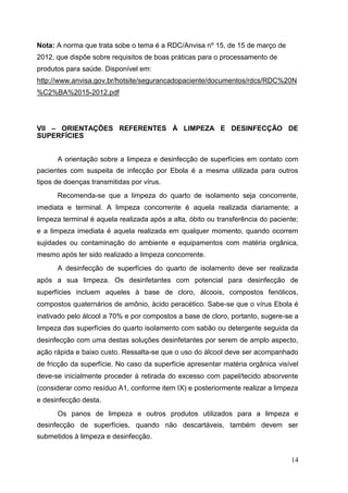Nota: A norma que trata sobe o tema é a RDC/Anvisa nº 15, de 15 de março de
2012, que dispõe sobre requisitos de boas práticas para o processamento de
produtos para saúde. Disponível em:
http://www.anvisa.gov.br/hotsite/segurancadopaciente/documentos/rdcs/RDC%20N
%C2%BA%2015-2012.pdf
VII – ORIENTAÇÕES REFERENTES À LIMPEZA E DESINFECÇÃO DE
SUPERFÍCIES
A orientação sobre a limpeza e desinfecção de superfícies em contato com
pacientes com suspeita de infecção por Ebola é a mesma utilizada para outros
tipos de doenças transmitidas por vírus.
Recomenda-se que a limpeza do quarto de isolamento seja concorrente,
imediata e terminal. A limpeza concorrente é aquela realizada diariamente; a
limpeza terminal é aquela realizada após a alta, óbito ou transferência do paciente;
e a limpeza imediata é aquela realizada em qualquer momento, quando ocorrem
sujidades ou contaminação do ambiente e equipamentos com matéria orgânica,
mesmo após ter sido realizado a limpeza concorrente.
A desinfecção de superfícies do quarto de isolamento deve ser realizada
após a sua limpeza. Os desinfetantes com potencial para desinfecção de
superfícies incluem aqueles à base de cloro, álcoois, compostos fenólicos,
compostos quaternários de amônio, ácido peracético. Sabe-se que o vírus Ebola é
inativado pelo álcool a 70% e por compostos a base de cloro, portanto, sugere-se a
limpeza das superfícies do quarto isolamento com sabão ou detergente seguida da
desinfecção com uma destas soluções desinfetantes por serem de amplo aspecto,
ação rápida e baixo custo. Ressalta-se que o uso do álcool deve ser acompanhado
de fricção da superfície. No caso da superfície apresentar matéria orgânica visível
deve-se inicialmente proceder à retirada do excesso com papel/tecido absorvente
(considerar como resíduo A1, conforme item IX) e posteriormente realizar a limpeza
e desinfecção desta.
Os panos de limpeza e outros produtos utilizados para a limpeza e
desinfecção de superfícies, quando não descartáveis, também devem ser
submetidos à limpeza e desinfecção.
14
 