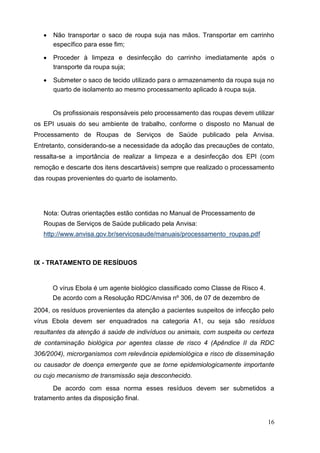  Não transportar o saco de roupa suja nas mãos. Transportar em carrinho
específico para esse fim; 

 Proceder à limpeza e desinfecção do carrinho imediatamente após o
transporte da roupa suja; 

 Submeter o saco de tecido utilizado para o armazenamento da roupa suja no
quarto de isolamento ao mesmo processamento aplicado à roupa suja. 
Os profissionais responsáveis pelo processamento das roupas devem utilizar
os EPI usuais do seu ambiente de trabalho, conforme o disposto no Manual de
Processamento de Roupas de Serviços de Saúde publicado pela Anvisa.
Entretanto, considerando-se a necessidade da adoção das precauções de contato,
ressalta-se a importância de realizar a limpeza e a desinfecção dos EPI (com
remoção e descarte dos itens descartáveis) sempre que realizado o processamento
das roupas provenientes do quarto de isolamento.
Nota: Outras orientações estão contidas no Manual de Processamento de
Roupas de Serviços de Saúde publicado pela Anvisa:
http://www.anvisa.gov.br/servicosaude/manuais/processamento_roupas.pdf
IX - TRATAMENTO DE RESÍDUOS
O vírus Ebola é um agente biológico classificado como Classe de Risco 4.
De acordo com a Resolução RDC/Anvisa nº 306, de 07 de dezembro de
2004, os resíduos provenientes da atenção a pacientes suspeitos de infecção pelo
vírus Ebola devem ser enquadrados na categoria A1, ou seja são resíduos
resultantes da atenção à saúde de indivíduos ou animais, com suspeita ou certeza
de contaminação biológica por agentes classe de risco 4 (Apêndice II da RDC
306/2004), microrganismos com relevância epidemiológica e risco de disseminação
ou causador de doença emergente que se torne epidemiologicamente importante
ou cujo mecanismo de transmissão seja desconhecido.
De acordo com essa norma esses resíduos devem ser submetidos a
tratamento antes da disposição final.
16
 