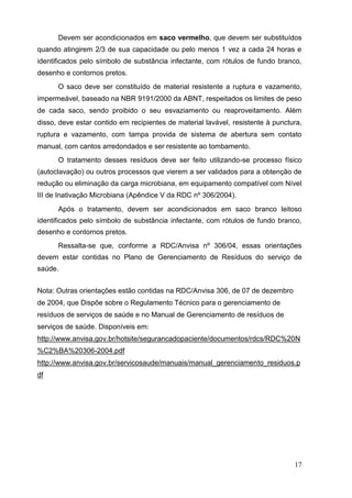 Devem ser acondicionados em saco vermelho, que devem ser substituídos
quando atingirem 2/3 de sua capacidade ou pelo menos 1 vez a cada 24 horas e
identificados pelo símbolo de substância infectante, com rótulos de fundo branco,
desenho e contornos pretos.
O saco deve ser constituído de material resistente a ruptura e vazamento,
impermeável, baseado na NBR 9191/2000 da ABNT, respeitados os limites de peso
de cada saco, sendo proibido o seu esvaziamento ou reaproveitamento. Além
disso, deve estar contido em recipientes de material lavável, resistente à punctura,
ruptura e vazamento, com tampa provida de sistema de abertura sem contato
manual, com cantos arredondados e ser resistente ao tombamento.
O tratamento desses resíduos deve ser feito utilizando-se processo físico
(autoclavação) ou outros processos que vierem a ser validados para a obtenção de
redução ou eliminação da carga microbiana, em equipamento compatível com Nível
III de Inativação Microbiana (Apêndice V da RDC nº 306/2004).
Após o tratamento, devem ser acondicionados em saco branco leitoso
identificados pelo símbolo de substância infectante, com rótulos de fundo branco,
desenho e contornos pretos.
Ressalta-se que, conforme a RDC/Anvisa nº 306/04, essas orientações
devem estar contidas no Plano de Gerenciamento de Resíduos do serviço de
saúde.
Nota: Outras orientações estão contidas na RDC/Anvisa 306, de 07 de dezembro
de 2004, que Dispõe sobre o Regulamento Técnico para o gerenciamento de
resíduos de serviços de saúde e no Manual de Gerenciamento de resíduos de
serviços de saúde. Disponíveis em:
http://www.anvisa.gov.br/hotsite/segurancadopaciente/documentos/rdcs/RDC%20N
%C2%BA%20306-2004.pdf
http://www.anvisa.gov.br/servicosaude/manuais/manual_gerenciamento_residuos.p
df
17
 
