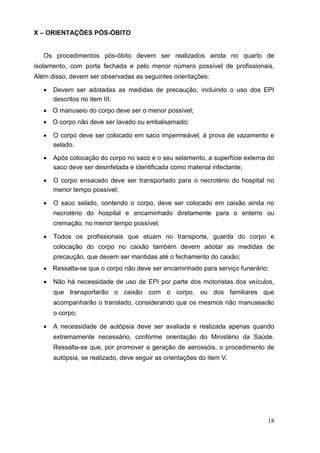 X – ORIENTAÇÕES PÓS-ÓBITO
Os procedimentos pós-óbito devem ser realizados ainda no quarto de
isolamento, com porta fechada e pelo menor número possível de profissionais.
Além disso, devem ser observadas as seguintes orientações:
 Devem ser adotadas as medidas de precaução, incluindo o uso dos EPI
descritos no item III; 

 O manuseio do corpo deve ser o menor possível; 

 O corpo não deve ser lavado ou embalsamado; 

 O corpo deve ser colocado em saco impermeável, à prova de vazamento e
selado. 

 Após colocação do corpo no saco e o seu selamento, a superfície externa do
saco deve ser desinfetada e identificada como material infectante; 

 O corpo ensacado deve ser transportado para o necrotério do hospital no
menor tempo possível; 

 O saco selado, contendo o corpo, deve ser colocado em caixão ainda no
necrotério do hospital e encaminhado diretamente para o enterro ou
cremação, no menor tempo possível; 

 Todos os profissionais que atuam no transporte, guarda do corpo e
colocação do corpo no caixão também devem adotar as medidas de
precaução, que devem ser mantidas até o fechamento do caixão; 

 Ressalta-se que o corpo não deve ser encaminhado para serviço funerário; 

 Não há necessidade de uso de EPI por parte dos motoristas dos veículos,
que transportarão o caixão com o corpo, ou dos familiares que
acompanharão o translado, considerando que os mesmos não manusearão
o corpo; 

 A necessidade de autópsia deve ser avaliada e realizada apenas quando
extremamente necessário, conforme orientação do Ministério da Saúde.
Ressalta-se que, por promover a geração de aerossóis, o procedimento de
autópsia, se realizado, deve seguir as orientações do item V. 
18
 