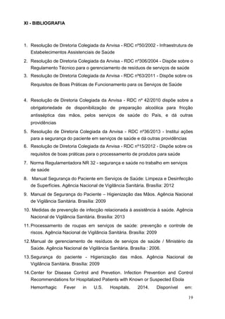 XI - BIBLIOGRAFIA
1. Resolução de Diretoria Colegiada da Anvisa - RDC nº50/2002 - Infraestrutura de
Estabelecimentos Assistenciais de Saúde
2. Resolução de Diretoria Colegiada da Anvisa - RDC nº306/2004 - Dispõe sobre o
Regulamento Técnico para o gerenciamento de resíduos de serviços de saúde
3. Resolução de Diretoria Colegiada da Anvisa - RDC nº63/2011 - Dispõe sobre os
Requisitos de Boas Práticas de Funcionamento para os Serviços de Saúde
4. Resolução de Diretoria Colegiada da Anvisa - RDC nº 42/2010 dispõe sobre a
obrigatoriedade de disponibilização de preparação alcoólica para fricção
antisséptica das mãos, pelos serviços de saúde do País, e dá outras
providências
5. Resolução de Diretoria Colegiada da Anvisa - RDC nº36/2013 - Institui ações
para a segurança do paciente em serviços de saúde e dá outras providências
6. Resolução de Diretoria Colegiada da Anvisa - RDC nº15/2012 - Dispõe sobre os
requisitos de boas práticas para o processamento de produtos para saúde
7. Norma Regulamentadora NR 32 - segurança e saúde no trabalho em serviços
de saúde
8. Manual Segurança do Paciente em Serviços de Saúde: Limpeza e Desinfecção
de Superfícies. Agência Nacional de Vigilância Sanitária. Brasília: 2012
9. Manual de Segurança do Paciente – Higienização das Mãos. Agência Nacional
de Vigilância Sanitária. Brasília: 2009
10. Medidas de prevenção de infecção relacionada à assistência à saúde. Agência
Nacional de Vigilância Sanitária. Brasília: 2013
11.Processamento de roupas em serviços de saúde: prevenção e controle de
riscos. Agência Nacional de Vigilância Sanitária. Brasília: 2009
12.Manual de gerenciamento de resíduos de serviços de saúde / Ministério da
Saúde. Agência Nacional de Vigilância Sanitária. Brasília : 2006.
13.Segurança do paciente - Higienização das mãos. Agência Nacional de
Vigilância Sanitária. Brasília: 2009
14.Center for Disease Control and Prevetion. Infection Prevention and Control
Recommendations for Hospitalized Patients with Known or Suspected Ebola
Hemorrhagic Fever in U.S. Hospitals. 2014. Disponível em:
19
 