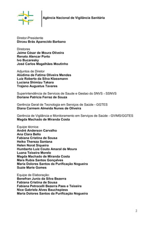 Agência Nacional de Vigilância Sanitária
Diretor-Presidente
Dirceu Brás Aparecido Barbano
Diretores
Jaime César de Moura Oliveira
Renato Alencar Porto
Ivo Bucaresky
José Carlos Magalhães Moutinho
Adjuntos de Diretor
Alúdima de Fatima Oliveira Mendes
Luiz Roberto da Silva Klassmann
Luciana Shimizu Takara
Trajano Augustus Tavares
Superintendência de Servicos de Saude e Gestao do SNVS - SSNVS
Doriane Patricia Ferraz de Souza
Gerência Geral de Tecnologia em Serviços de Saúde - GGTES
Diana Carmem Almeida Nunes de Oliveira
Gerência de Vigilância e Monitoramento em Serviços de Saúde - GVIMS/GGTES
Magda Machado de Miranda Costa
Equipe técnica:
André Anderson Carvalho
Ana Clara Bello
Fabiana Cristina de Sousa
Heiko Thereza Santana
Helen Norat Siqueira
Humberto Luiz Couto Amaral de Moura
Luana Teixeira Morelo
Magda Machado de Miranda Costa
Mara Rubia Santos Gonçalves
Maria Dolores Santos da Purificação Nogueira
Suzie Marie Gomes
Equipe de Elaboração:
Benefran Junio da Silva Bezerra
Fabiana Cristina de Sousa
Fabiana Petrocelli Bezerra Paes e Teixeira
Nice Gabriela Alves Bauchspiess
Maria Dolores Santos da Purificação Nogueira
2
 