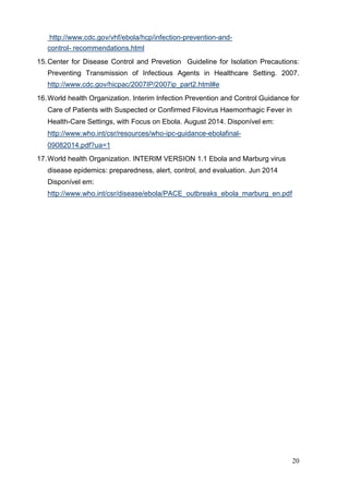 http://www.cdc.gov/vhf/ebola/hcp/infection-prevention-and-
control- recommendations.html
15.Center for Disease Control and Prevetion Guideline for Isolation Precautions:
Preventing Transmission of Infectious Agents in Healthcare Setting. 2007.
http://www.cdc.gov/hicpac/2007IP/2007ip_part2.html#e
16.World health Organization. Interim Infection Prevention and Control Guidance for
Care of Patients with Suspected or Confirmed Filovirus Haemorrhagic Fever in
Health-Care Settings, with Focus on Ebola. August 2014. Disponível em:
http://www.who.int/csr/resources/who-ipc-guidance-ebolafinal-
09082014.pdf?ua=1
17.World health Organization. INTERIM VERSION 1.1 Ebola and Marburg virus
disease epidemics: preparedness, alert, control, and evaluation. Jun 2014
Disponível em:
http://www.who.int/csr/disease/ebola/PACE_outbreaks_ebola_marburg_en.pdf
20
 