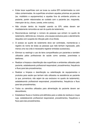  Evitar tocar superfícies com as luvas ou outros EPI contaminados ou com
mãos contaminadas. As superfícies envolvem aquelas próximas ao paciente
(ex. mobiliário e equipamentos) e aquelas fora do ambiente próximo ao
paciente, porém relacionadas ao cuidado com o paciente (ex. maçaneta,
interruptor de luz, chave, caneta, entre outros); 

 Não circular dentro do hospital usando os EPI; estes devem ser
imediatamente removidos ao sair do quarto de isolamento; 

 Recomenda-se restringir o número de pessoas que entram no quarto de
isolamento, definindo-se, inclusive, uma equipe exclusiva para o atendimento
daqueles com suspeita de infecção pelo vírus Ebola; 

 O acesso ao quarto de isolamento deve ser controlado, mantendo-se o
registro do nome de todas as pessoas que nele tenham ingressado, pelo
menos uma vez (não é necessário registrar entradas sucessivas); 

 Eliminar ou restringir o uso de itens compartilhados por pacientes e também
utilizados pelos profissionais de saúde como canetas, pranchetas e
telefones; 

 Realizar a limpeza e desinfecção das superfícies e ambientes utilizados pelo
paciente, estabelecendo profissional responsável, procedimentos, frequência
e fluxo para tais procedimentos; 

 Realizar a limpeza e desinfecção ou esterilização de equipamentos e
produtos para saúde que tenham sido utilizados na assistência ao paciente
(e que, porventura, não sejam de uso exclusivo no quarto de isolamento),
estabelecendo profissional responsável, procedimentos, frequência e fluxo
para tais procedimentos; 

 Todos os utensílios utilizados para alimentação do paciente devem ser
descartáveis; 

 Estabelecer fluxos e horários pré-definidos para a coleta de resíduos e roupa
suja, estabelecendo profissional responsável, procedimentos, frequência e
fluxo para tais procedimentos. 
4
 