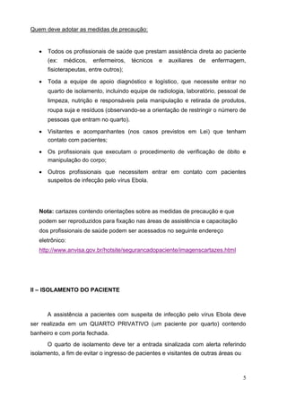 Quem deve adotar as medidas de precaução:
 Todos os profissionais de saúde que prestam assistência direta ao paciente
(ex: médicos, enfermeiros, técnicos e auxiliares de enfermagem,
fisioterapeutas, entre outros); 

 Toda a equipe de apoio diagnóstico e logístico, que necessite entrar no
quarto de isolamento, incluindo equipe de radiologia, laboratório, pessoal de
limpeza, nutrição e responsáveis pela manipulação e retirada de produtos,
roupa suja e resíduos (observando-se a orientação de restringir o número de
pessoas que entram no quarto). 

 Visitantes e acompanhantes (nos casos previstos em Lei) que tenham
contato com pacientes; 

 Os profissionais que executam o procedimento de verificação de óbito e
manipulação do corpo; 

 Outros profissionais que necessitem entrar em contato com pacientes
suspeitos de infecção pelo vírus Ebola. 
Nota: cartazes contendo orientações sobre as medidas de precaução e que
podem ser reproduzidos para fixação nas áreas de assistência e capacitação
dos profissionais de saúde podem ser acessados no seguinte endereço
eletrônico:
http://www.anvisa.gov.br/hotsite/segurancadopaciente/imagenscartazes.html
II – ISOLAMENTO DO PACIENTE
A assistência a pacientes com suspeita de infecção pelo vírus Ebola deve
ser realizada em um QUARTO PRIVATIVO (um paciente por quarto) contendo
banheiro e com porta fechada.
O quarto de isolamento deve ter a entrada sinalizada com alerta referindo
isolamento, a fim de evitar o ingresso de pacientes e visitantes de outras áreas ou
5
 