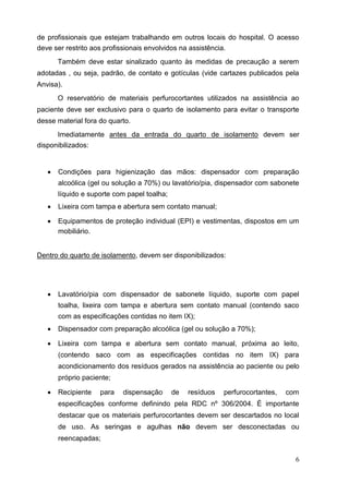 de profissionais que estejam trabalhando em outros locais do hospital. O acesso
deve ser restrito aos profissionais envolvidos na assistência.
Também deve estar sinalizado quanto às medidas de precaução a serem
adotadas , ou seja, padrão, de contato e gotículas (vide cartazes publicados pela
Anvisa).
O reservatório de materiais perfurocortantes utilizados na assistência ao
paciente deve ser exclusivo para o quarto de isolamento para evitar o transporte
desse material fora do quarto.
Imediatamente antes da entrada do quarto de isolamento devem ser
disponibilizados:
 Condições para higienização das mãos: dispensador com preparação
alcoólica (gel ou solução a 70%) ou lavatório/pia, dispensador com sabonete
líquido e suporte com papel toalha; 

 Lixeira com tampa e abertura sem contato manual; 

 Equipamentos de proteção individual (EPI) e vestimentas, dispostos em um
mobiliário. 
Dentro do quarto de isolamento, devem ser disponibilizados:
 Lavatório/pia com dispensador de sabonete líquido, suporte com papel
toalha, lixeira com tampa e abertura sem contato manual (contendo saco
com as especificações contidas no item IX); 

 Dispensador com preparação alcoólica (gel ou solução a 70%); 

 Lixeira com tampa e abertura sem contato manual, próxima ao leito,
(contendo saco com as especificações contidas no item IX) para
acondicionamento dos resíduos gerados na assistência ao paciente ou pelo
próprio paciente; 

 Recipiente para dispensação de resíduos perfurocortantes, com
especificações conforme definindo pela RDC nº 306/2004. É importante
destacar que os materiais perfurocortantes devem ser descartados no local
de uso. As seringas e agulhas não devem ser desconectadas ou
reencapadas; 
6
 