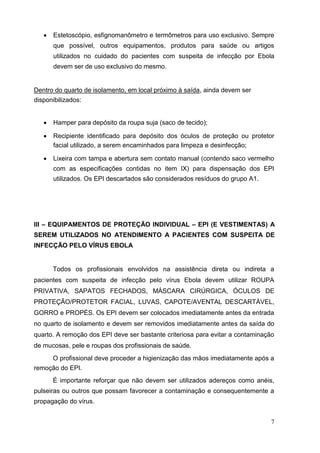  Estetoscópio, esfignomanômetro e termômetros para uso exclusivo. Sempre
que possível, outros equipamentos, produtos para saúde ou artigos
utilizados no cuidado do pacientes com suspeita de infecção por Ebola
devem ser de uso exclusivo do mesmo. 
Dentro do quarto de isolamento, em local próximo à saída, ainda devem ser
disponibilizados:
 Hamper para depósito da roupa suja (saco de tecido); 

 Recipiente identificado para depósito dos óculos de proteção ou protetor
facial utilizado, a serem encaminhados para limpeza e desinfecção; 

 Lixeira com tampa e abertura sem contato manual (contendo saco vermelho
com as especificações contidas no item IX) para dispensação dos EPI
utilizados. Os EPI descartados são considerados resíduos do grupo A1. 






III – EQUIPAMENTOS DE PROTEÇÃO INDIVIDUAL – EPI (E VESTIMENTAS) A
SEREM UTILIZADOS NO ATENDIMENTO A PACIENTES COM SUSPEITA DE
INFECÇÃO PELO VÍRUS EBOLA
Todos os profissionais envolvidos na assistência direta ou indireta a
pacientes com suspeita de infecção pelo vírus Ebola devem utilizar ROUPA
PRIVATIVA, SAPATOS FECHADOS, MÁSCARA CIRÚRGICA, ÓCULOS DE
PROTEÇÃO/PROTETOR FACIAL, LUVAS, CAPOTE/AVENTAL DESCARTÁVEL,
GORRO e PROPÉS. Os EPI devem ser colocados imediatamente antes da entrada
no quarto de isolamento e devem ser removidos imediatamente antes da saída do
quarto. A remoção dos EPI deve ser bastante criteriosa para evitar a contaminação
de mucosas, pele e roupas dos profissionais de saúde.
O profissional deve proceder a higienização das mãos imediatamente após a
remoção do EPI.
É importante reforçar que não devem ser utilizados adereços como anéis,
pulseiras ou outros que possam favorecer a contaminação e consequentemente a
propagação do vírus.
7
 