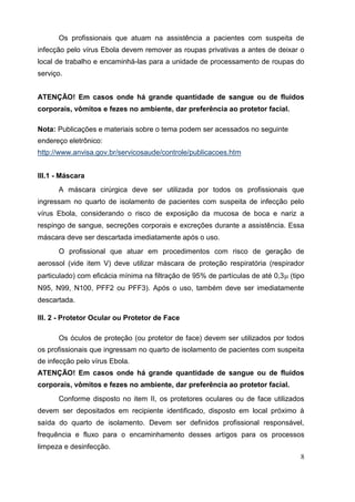 Os profissionais que atuam na assistência a pacientes com suspeita de
infecção pelo vírus Ebola devem remover as roupas privativas a antes de deixar o
local de trabalho e encaminhá-las para a unidade de processamento de roupas do
serviço.
ATENÇÃO! Em casos onde há grande quantidade de sangue ou de fluidos
corporais, vômitos e fezes no ambiente, dar preferência ao protetor facial.
Nota: Publicações e materiais sobre o tema podem ser acessados no seguinte
endereço eletrônico:
http://www.anvisa.gov.br/servicosaude/controle/publicacoes.htm
III.1 - Máscara
A máscara cirúrgica deve ser utilizada por todos os profissionais que
ingressam no quarto de isolamento de pacientes com suspeita de infecção pelo
vírus Ebola, considerando o risco de exposição da mucosa de boca e nariz a
respingo de sangue, secreções corporais e excreções durante a assistência. Essa
máscara deve ser descartada imediatamente após o uso.
O profissional que atuar em procedimentos com risco de geração de
aerossol (vide item V) deve utilizar máscara de proteção respiratória (respirador
particulado) com eficácia mínima na filtração de 95% de partículas de até 0,3 (tipo
N95, N99, N100, PFF2 ou PFF3). Após o uso, também deve ser imediatamente
descartada.
III. 2 - Protetor Ocular ou Protetor de Face
Os óculos de proteção (ou protetor de face) devem ser utilizados por todos
os profissionais que ingressam no quarto de isolamento de pacientes com suspeita
de infecção pelo vírus Ebola.
ATENÇÃO! Em casos onde há grande quantidade de sangue ou de fluidos
corporais, vômitos e fezes no ambiente, dar preferência ao protetor facial.
Conforme disposto no item II, os protetores oculares ou de face utilizados
devem ser depositados em recipiente identificado, disposto em local próximo à
saída do quarto de isolamento. Devem ser definidos profissional responsável,
frequência e fluxo para o encaminhamento desses artigos para os processos
limpeza e desinfecção.
8
 