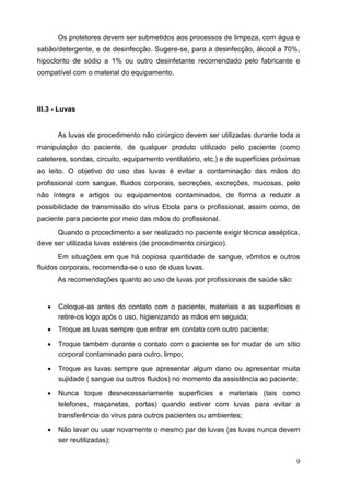 Os protetores devem ser submetidos aos processos de limpeza, com água e
sabão/detergente, e de desinfecção. Sugere-se, para a desinfecção, álcool a 70%,
hipoclorito de sódio a 1% ou outro desinfetante recomendado pelo fabricante e
compatível com o material do equipamento.
III.3 - Luvas
As luvas de procedimento não cirúrgico devem ser utilizadas durante toda a
manipulação do paciente, de qualquer produto utilizado pelo paciente (como
cateteres, sondas, circuito, equipamento ventilatório, etc.) e de superfícies próximas
ao leito. O objetivo do uso das luvas é evitar a contaminação das mãos do
profissional com sangue, fluidos corporais, secreções, excreções, mucosas, pele
não íntegra e artigos ou equipamentos contaminados, de forma a reduzir a
possibilidade de transmissão do vírus Ebola para o profissional, assim como, de
paciente para paciente por meio das mãos do profissional.
Quando o procedimento a ser realizado no paciente exigir técnica asséptica,
deve ser utilizada luvas estéreis (de procedimento cirúrgico).
Em situações em que há copiosa quantidade de sangue, vômitos e outros
fluidos corporais, recomenda-se o uso de duas luvas.
As recomendações quanto ao uso de luvas por profissionais de saúde são:
 Coloque-as antes do contato com o paciente, materiais e as superfícies e
retire-os logo após o uso, higienizando as mãos em seguida; 

 Troque as luvas sempre que entrar em contato com outro paciente; 

 Troque também durante o contato com o paciente se for mudar de um sítio
corporal contaminado para outro, limpo; 

 Troque as luvas sempre que apresentar algum dano ou apresentar muita
sujidade ( sangue ou outros fluidos) no momento da assistência ao paciente; 

 Nunca toque desnecessariamente superfícies e materiais (tais como
telefones, maçanetas, portas) quando estiver com luvas para evitar a
transferência do vírus para outros pacientes ou ambientes; 

 Não lavar ou usar novamente o mesmo par de luvas (as luvas nunca devem
ser reutilizadas); 
9
 