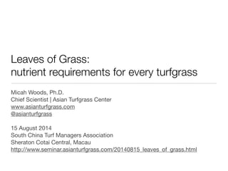 Leaves of Grass:
nutrient requirements for every turfgrass
Micah Woods, Ph.D.
Chief Scientist | Asian Turfgrass Center
www.asianturfgrass.com
@asianturfgrass
15 August 2014
South China Turf Managers Association
Sheraton Cotai Central, Macau
http://www.seminar.asianturfgrass.com/20140815_leaves_of_grass.html
 