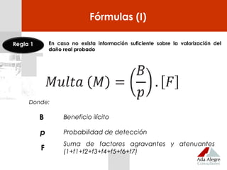 Fórmulas (I)
Donde:
B Beneficio ilícito
p Probabilidad de detección
F
Suma de factores agravantes y atenuantes
(1+f1+f2+f3+f4+f5+f6+f7)
En caso no exista información suficiente sobre la valorización del
daño real probado
Regla 1
 