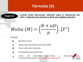 Fórmulas (II)
Cuando exista información suficiente sobre la valorización del
daño y además de la sanción se dicta una medida correctiva
Donde:
B Beneficio ilícito
α Proporción del daño estimado (25%)
D Valor estimado del daño
p Probabilidad de detección
F
Suma de factores agravantes y atenuantes
(1+f2+f3+f4+f5+f6+f7). No considera el factor f1
Regla 2A
 